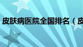 皮肤病医院全国排名（皮肤病医院全国排名）