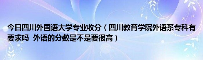 今日四川外国语大学专业收分（四川教育学院外语系专科有要求吗 外语的分数是不是要很高）