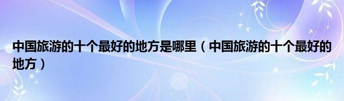 中国旅游的十个最好的地方是哪里（中国旅游的十个最好的地方）