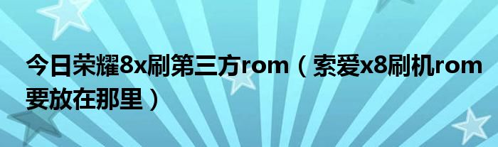 今日荣耀8x刷第三方rom（索爱x8刷机rom要放在那里）