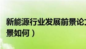 新能源行业发展前景论文（新能源行业发展前景如何）