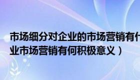 市场细分对企业的市场营销有什么重要作用（市场细分对企业市场营销有何积极意义）
