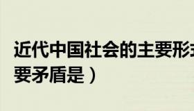 近代中国社会的主要形式（近代中国社会的主要矛盾是）