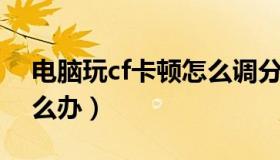 电脑玩cf卡顿怎么调分辨率（电脑玩CF卡怎么办）