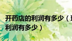 开药店的利润有多少（现在开个药店赚钱吗年利润有多少）