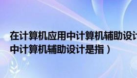 在计算机应用中计算机辅助设计的英文缩写（在计算机应用中计算机辅助设计是指）