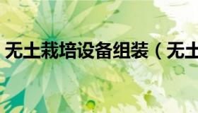 无土栽培设备组装（无土栽培设备如何制作）