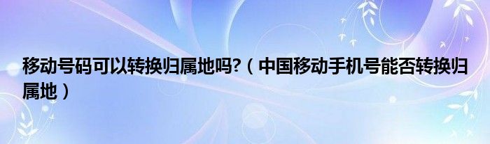 移动号码可以转换归属地吗?（中国移动手机号能否转换归属地）