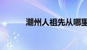潮州人祖先从哪里来（潮州人）