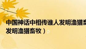 中国神话中相传谁人发明渔猎畜牧业（中国神话中相传谁人发明渔猎畜牧）