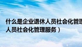 什么是企业退休人员社会化管理服务中心（什么是企业退休人员社会化管理服务）