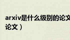 arxiv是什么级别的论文（arxiv是什么级别的论文）