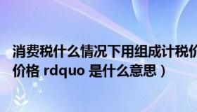 消费税什么情况下用组成计税价格（ldquo 消费税组成计税价格 rdquo 是什么意思）