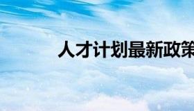 人才计划最新政策（人才计划）