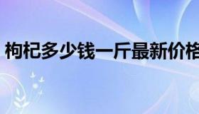 枸杞多少钱一斤最新价格（枸杞多少钱一斤）