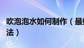吹泡泡水如何制作（最好的吹泡泡水的制作方法）