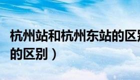 杭州站和杭州东站的区别（杭州站和杭州东站的区别）