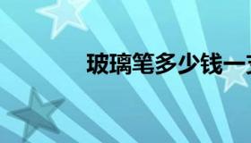 玻璃笔多少钱一支（玻璃笔）