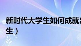 新时代大学生如何成就出彩人生（新时代大学生）