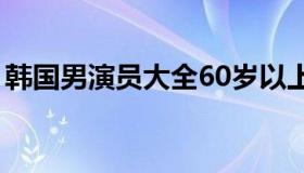 韩国男演员大全60岁以上（韩国男演员大全）