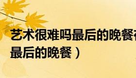 艺术很难吗最后的晚餐在哪一集（艺术很难吗最后的晚餐）