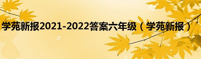 学苑新报2021-2022答案六年级（学苑新报）