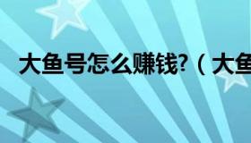 大鱼号怎么赚钱?（大鱼号怎么赚钱2020）