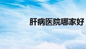 肝病医院哪家好（肝病医院）