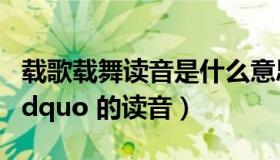 载歌载舞读音是什么意思（ldquo 载歌载舞 rdquo 的读音）