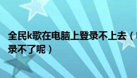 全民k歌在电脑上登录不上去（电脑上下载的全民K歌怎么登录不了呢）