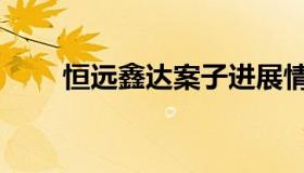 恒远鑫达案子进展情况（恒远鑫达）