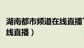 湖南都市频道在线直播下载（湖南都市频道在线直播）