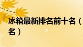 冰箱最新排名前十名（2018冰箱排行榜前十名）