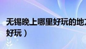 无锡晚上哪里好玩的地方推荐（无锡晚上哪里好玩）