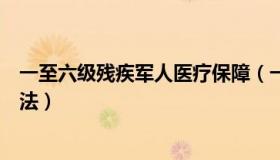 一至六级残疾军人医疗保障（一至六级残疾军人医疗保障办法）