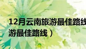 12月云南旅游最佳路线和时间（12月云南旅游最佳路线）