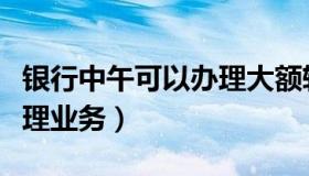 银行中午可以办理大额转账（银行中午可以办理业务）