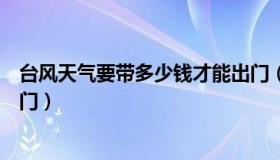 台风天气要带多少钱才能出门（台风天气要带多少钱才能出门）