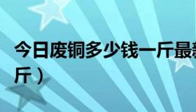 今日废铜多少钱一斤最新（今日废铜多少钱一斤）