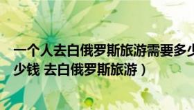 一个人去白俄罗斯旅游需要多少钱（去白俄罗斯旅游要花多少钱 去白俄罗斯旅游）