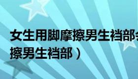 女生用脚摩擦男生裆部会怎么样（女生用脚摩擦男生裆部）