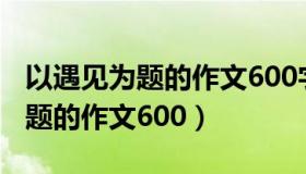 以遇见为题的作文600字初三作文（以遇见为题的作文600）