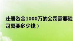 注册资金1000万的公司需要验资吗（注册资金1000万的公司需要多少钱）