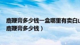 鹿鞭膏多少钱一盒哪里有卖白山市双成生物科技有限公司（鹿鞭膏多少钱）