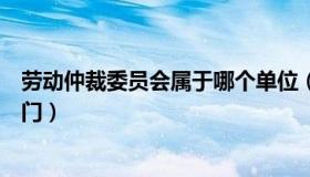 劳动仲裁委员会属于哪个单位（劳动仲裁委员会属于哪个部门）