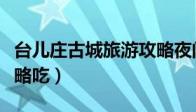 台儿庄古城旅游攻略夜间（台儿庄古城旅游攻略吃）