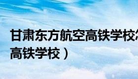 甘肃东方航空高铁学校怎么样（甘肃东方航空高铁学校）