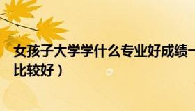 女孩子大学学什么专业好成绩一般（女孩子大学学什么专业比较好）