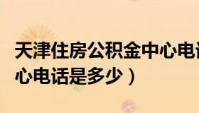 天津住房公积金中心电话（天津住房公积金中心电话是多少）