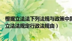 根据立法法下列法规与政策中属于行政法规的有（根据我国立法法规定行政法规由）